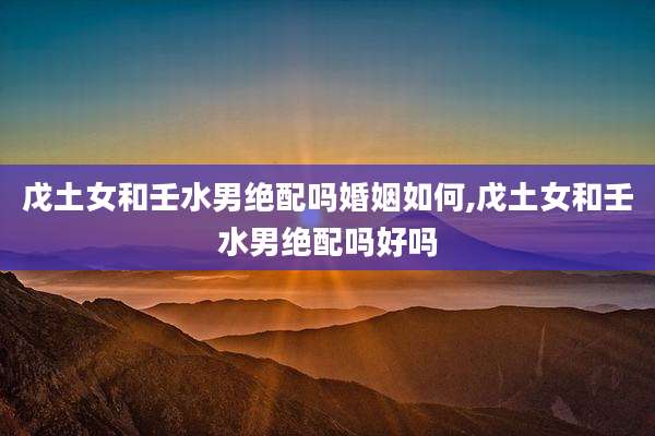 戊土女和壬水男绝配吗婚姻如何,戊土女和壬水男绝配吗好吗