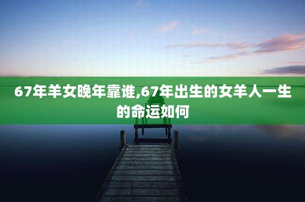 67年羊女晚年靠谁,67年出生的女羊人一生的命运如何