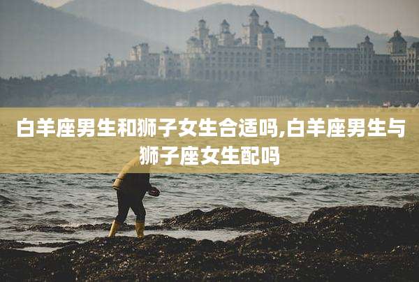 白羊座男生和狮子女生合适吗,白羊座男生与狮子座女生配吗