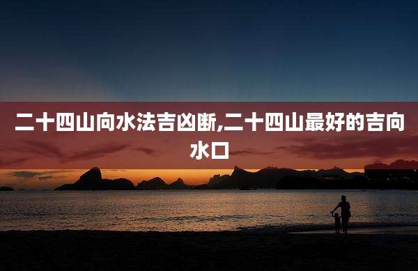 二十四山向水法吉凶断,二十四山最好的吉向水口