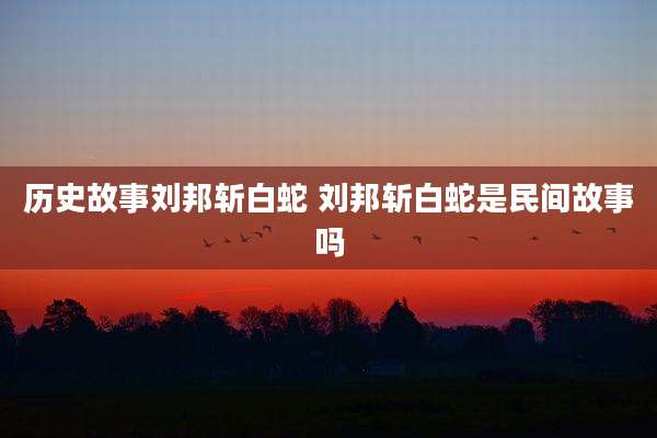 历史故事刘邦斩白蛇 刘邦斩白蛇是民间故事吗