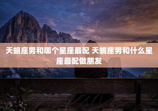 天蝎座男和哪个星座最配 天蝎座男和什么星座最配做朋友