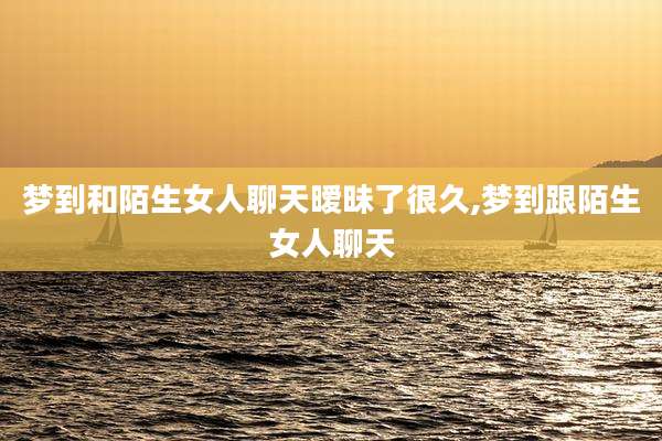 梦到和陌生女人聊天暧昧了很久,梦到跟陌生女人聊天