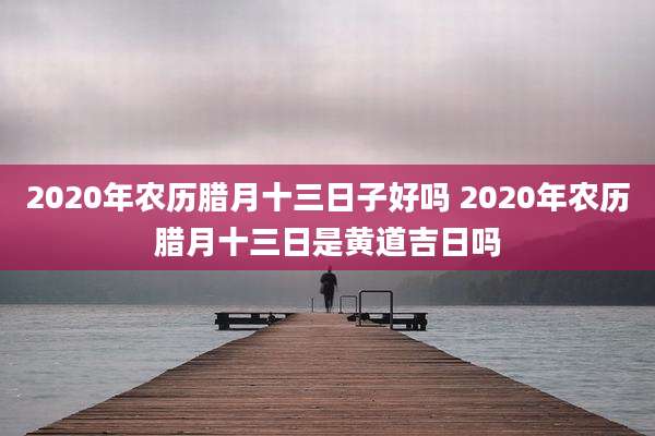 2020年农历腊月十三日子好吗 2020年农历腊月十三日是黄道吉日吗