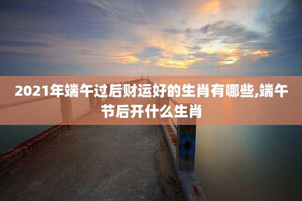 2021年端午过后财运好的生肖有哪些,端午节后开什么生肖