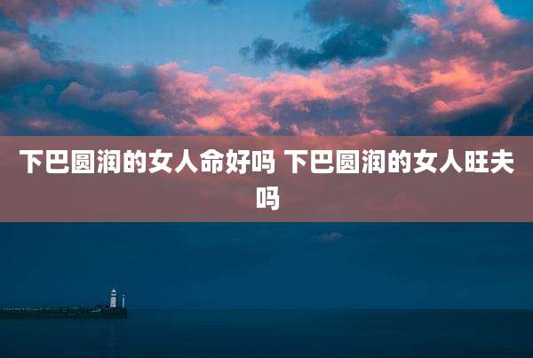 下巴圆润的女人命好吗 下巴圆润的女人旺夫吗