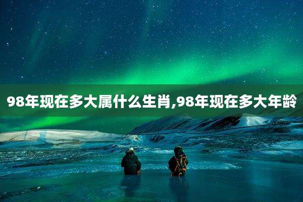 98年现在多大属什么生肖,98年现在多大年龄