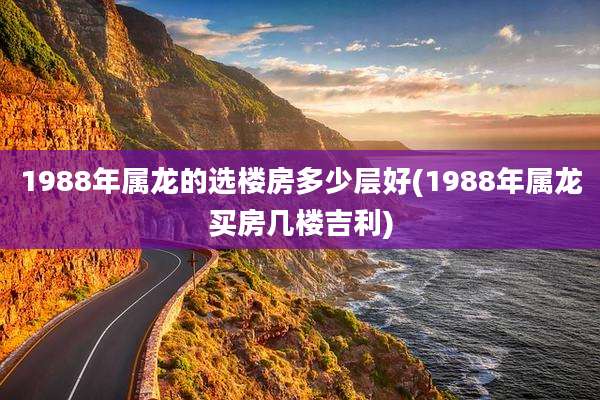 1988年属龙的选楼房多少层好(1988年属龙买房几楼吉利)