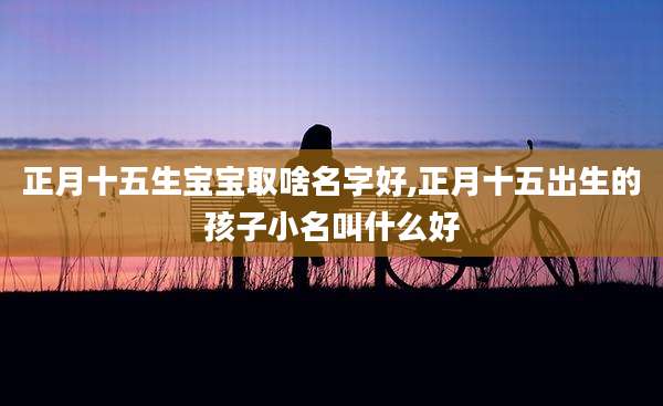 正月十五生宝宝取啥名字好,正月十五出生的孩子小名叫什么好