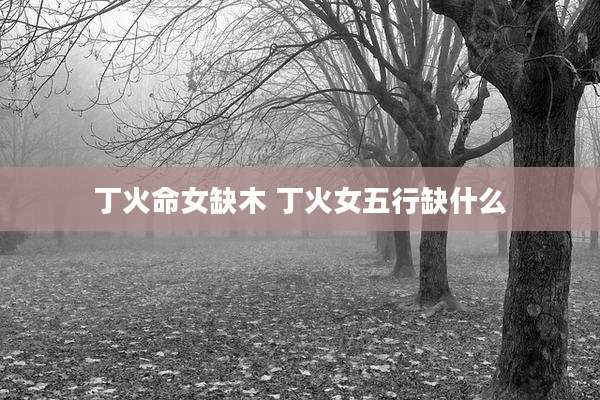 丁火命女缺木 丁火女五行缺什么