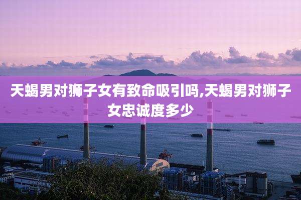 天蝎男对狮子女有致命吸引吗,天蝎男对狮子女忠诚度多少