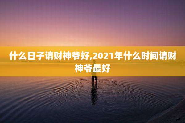 什么日子请财神爷好,2021年什么时间请财神爷最好