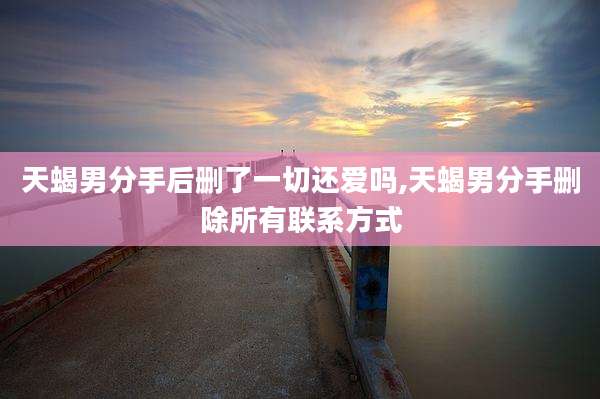 天蝎男分手后删了一切还爱吗,天蝎男分手删除所有联系方式