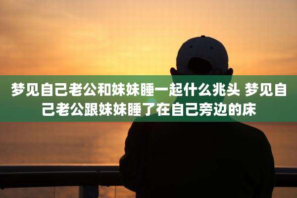 梦见自己老公和妹妹睡一起什么兆头 梦见自己老公跟妹妹睡了在自己旁边的床