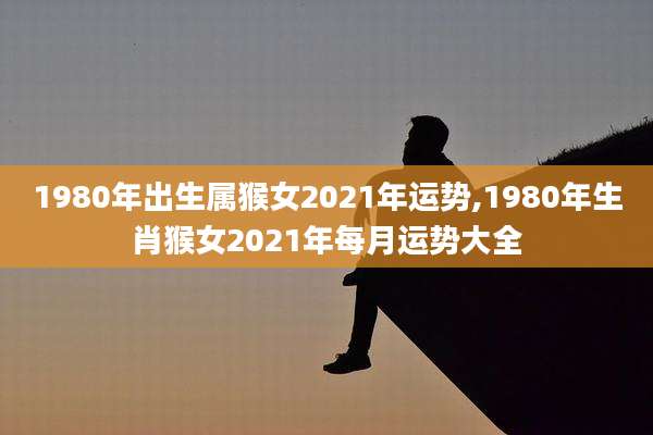 1980年出生属猴女2021年运势,1980年生肖猴女2021年每月运势大全
