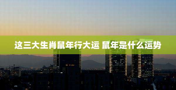 这三大生肖鼠年行大运 鼠年是什么运势