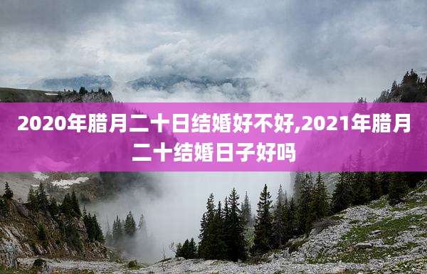 2020年腊月二十日结婚好不好,2021年腊月二十结婚日子好吗
