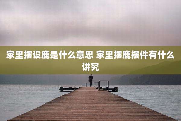 家里摆设鹿是什么意思 家里摆鹿摆件有什么讲究