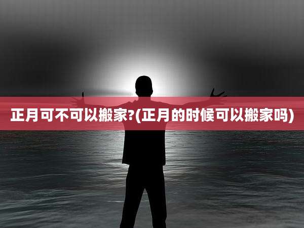 正月可不可以搬家?(正月的时候可以搬家吗)