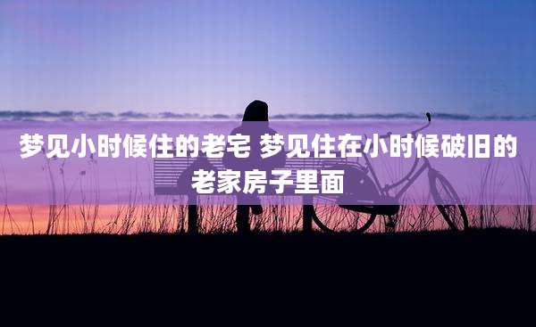 梦见小时候住的老宅 梦见住在小时候破旧的老家房子里面