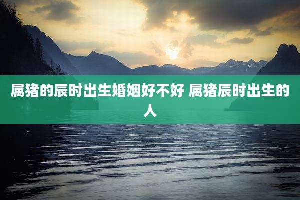 属猪的辰时出生婚姻好不好 属猪辰时出生的人