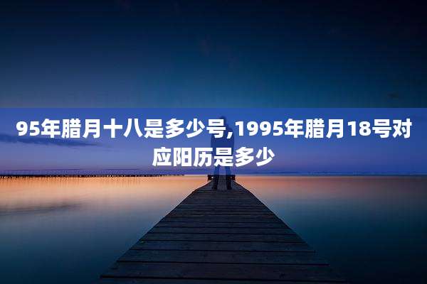 95年腊月十八是多少号,1995年腊月18号对应阳历是多少