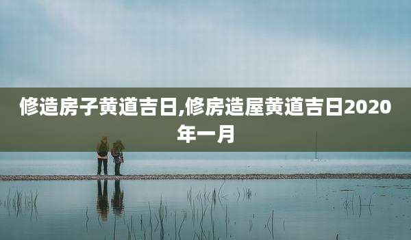 修造房子黄道吉日,修房造屋黄道吉日2020年一月