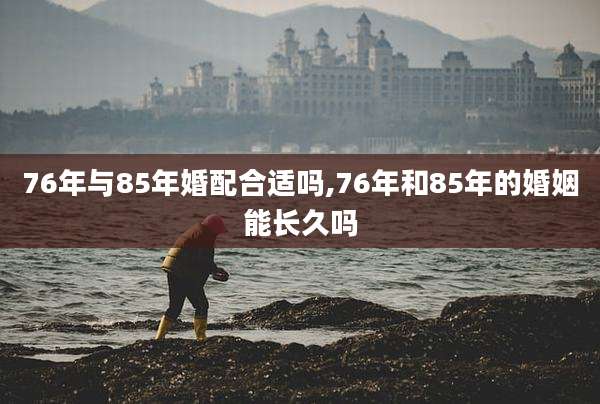 76年与85年婚配合适吗,76年和85年的婚姻能长久吗