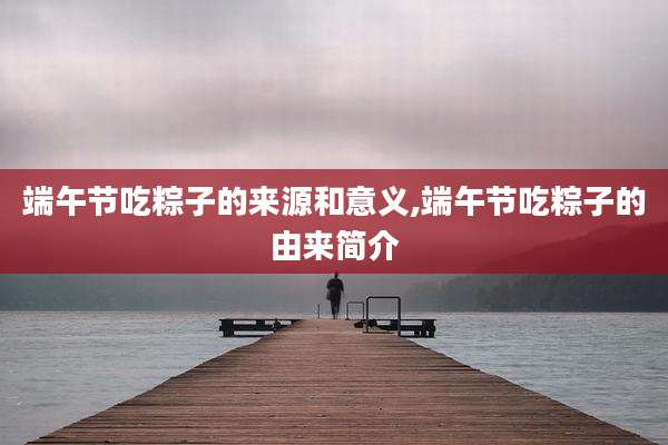 端午节吃粽子的来源和意义,端午节吃粽子的由来简介