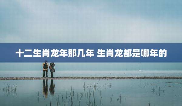 十二生肖龙年那几年 生肖龙都是哪年的