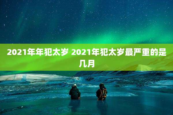 2021年年犯太岁 2021年犯太岁最严重的是几月