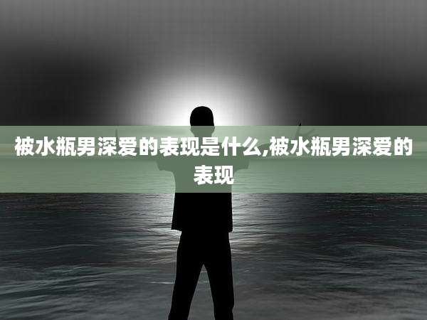 被水瓶男深爱的表现是什么,被水瓶男深爱的表现