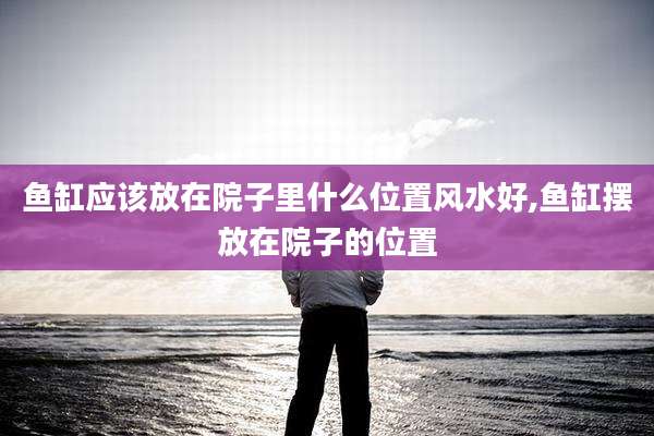 鱼缸应该放在院子里什么位置风水好,鱼缸摆放在院子的位置