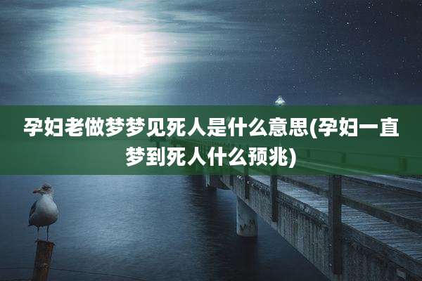 孕妇老做梦梦见死人是什么意思(孕妇一直梦到死人什么预兆)