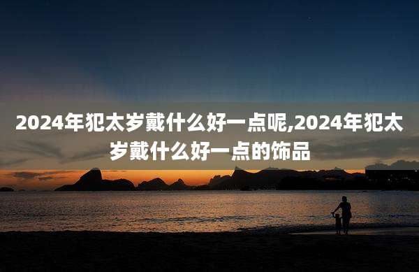 2024年犯太岁戴什么好一点呢,2024年犯太岁戴什么好一点的饰品