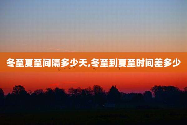 冬至夏至间隔多少天,冬至到夏至时间差多少