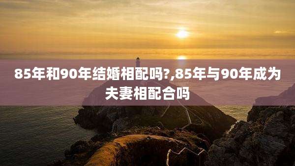 85年和90年结婚相配吗?,85年与90年成为夫妻相配合吗