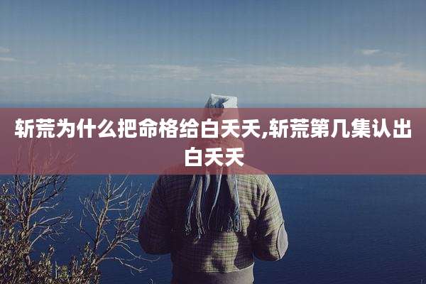 斩荒为什么把命格给白夭夭,斩荒第几集认出白夭夭