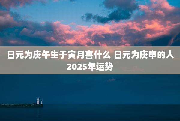日元为庚午生于寅月喜什么 日元为庚申的人2025年运势