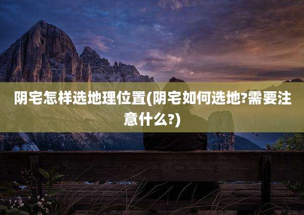 阴宅怎样选地理位置(阴宅如何选地?需要注意什么?)
