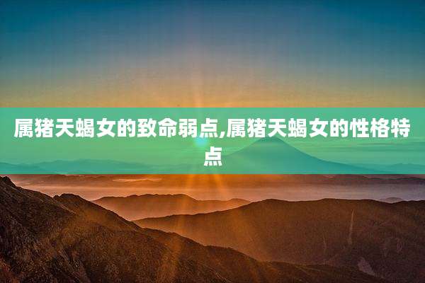 属猪天蝎女的致命弱点,属猪天蝎女的性格特点
