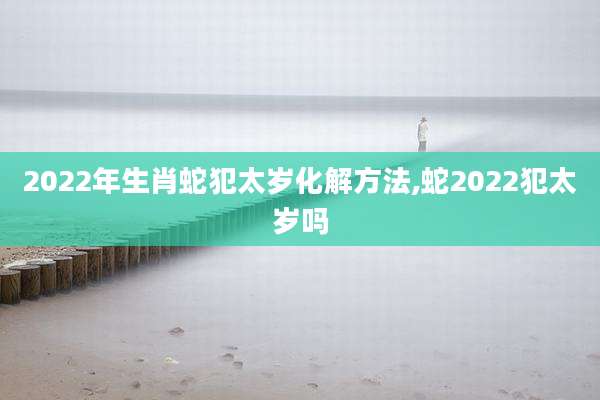 2022年生肖蛇犯太岁化解方法,蛇2022犯太岁吗
