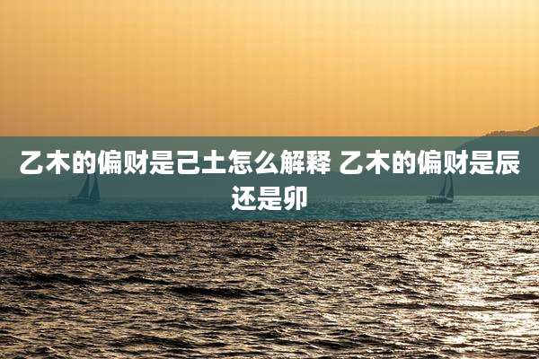 乙木的偏财是己土怎么解释 乙木的偏财是辰还是卯