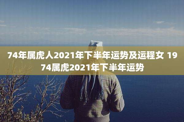 74年属虎人2021年下半年运势及运程女 1974属虎2021年下半年运势