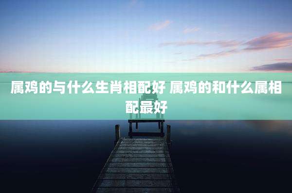 属鸡的与什么生肖相配好 属鸡的和什么属相配最好