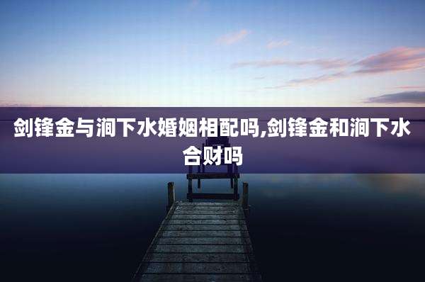 剑锋金与涧下水婚姻相配吗,剑锋金和涧下水合财吗