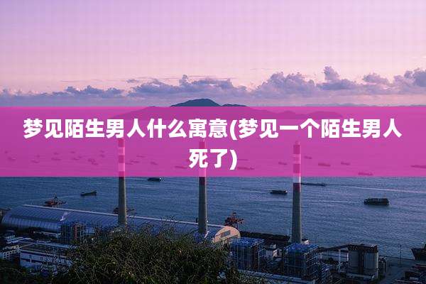 梦见陌生男人什么寓意(梦见一个陌生男人死了)