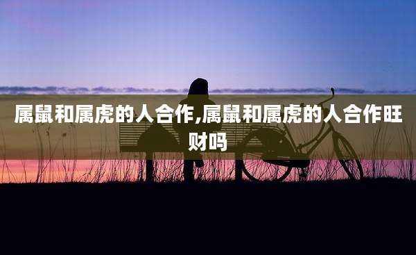 属鼠和属虎的人合作,属鼠和属虎的人合作旺财吗