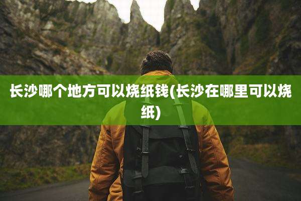 长沙哪个地方可以烧纸钱(长沙在哪里可以烧纸)