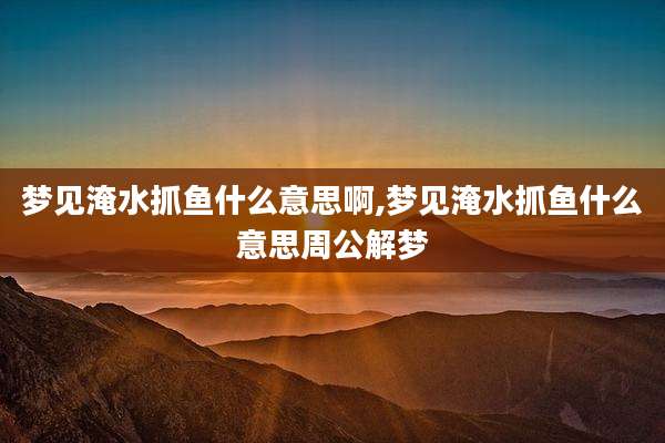 梦见淹水抓鱼什么意思啊,梦见淹水抓鱼什么意思周公解梦